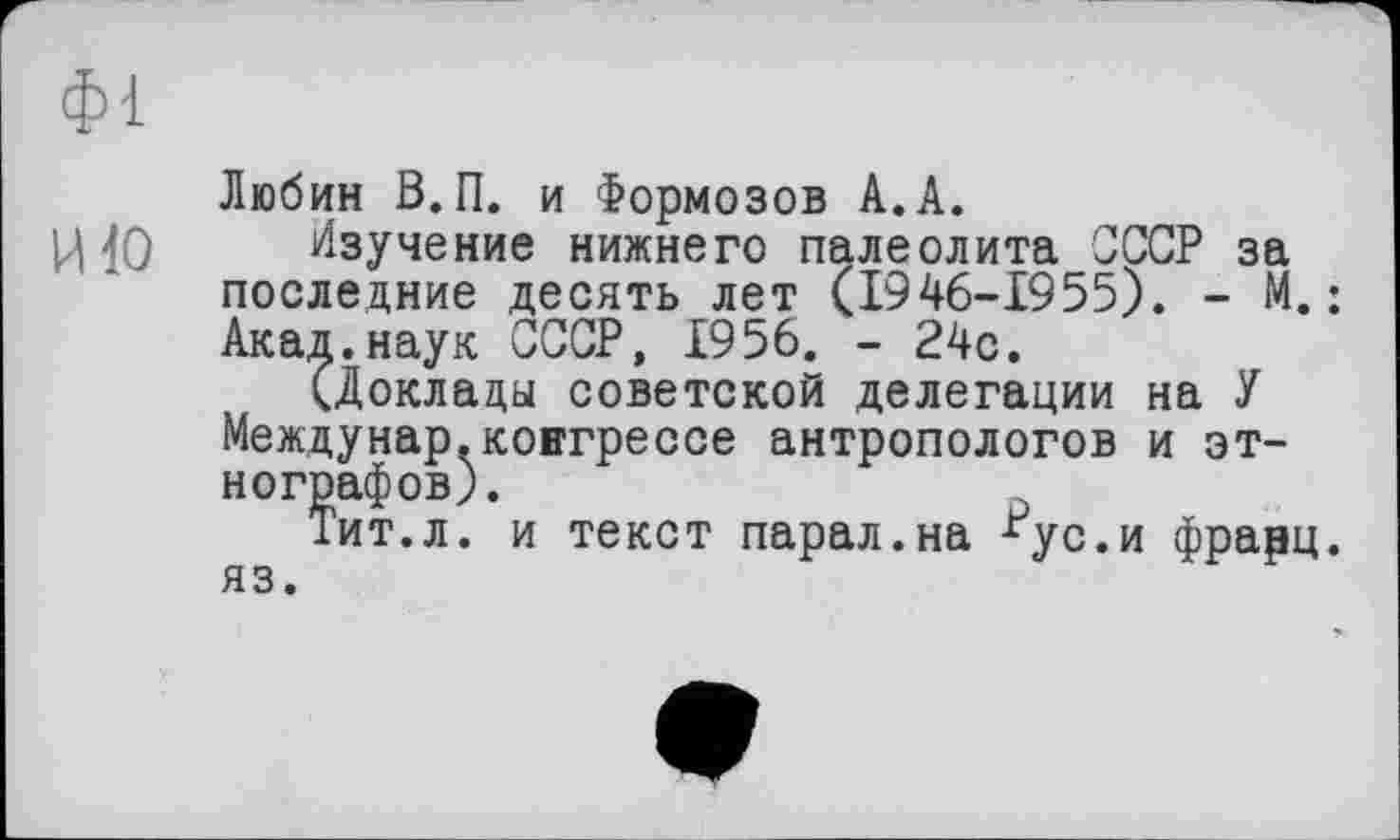 ﻿фі
Любин В. П. и Формозов А.А.
И 10 Изучение нижнего палеолита СССР за последние десять лет (1946-1955). - М.; Акад.наук СССР, 1956. - 24с.
(Доклады советской делегации на У Междунар.конгрессе антропологов и этнографов).
ит.л. и текст парал.на *ус.и фрарц.
яз.